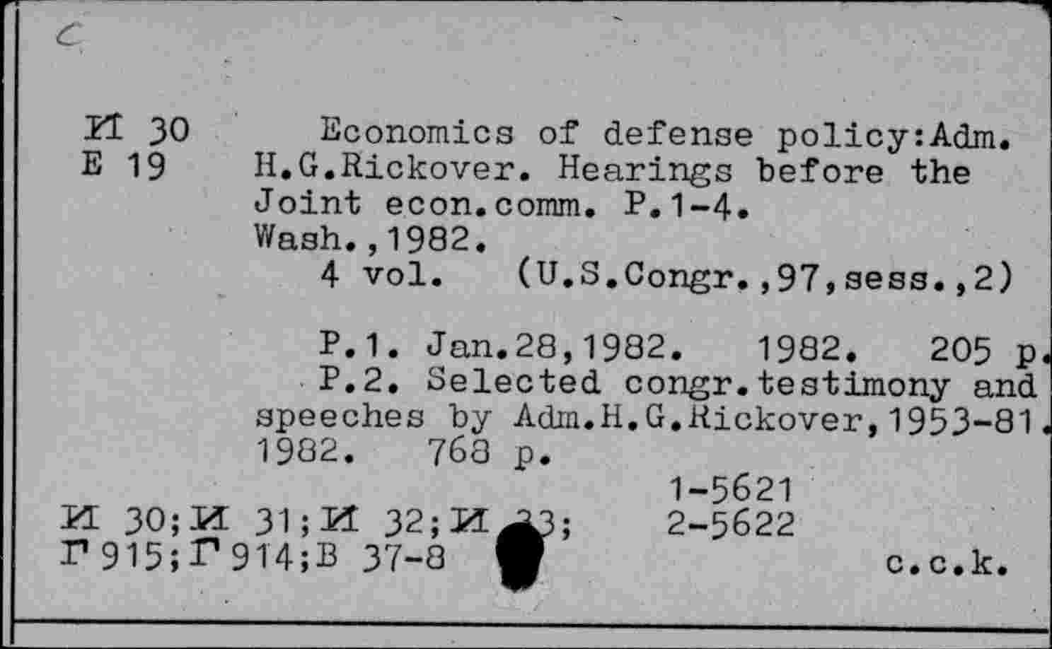 ﻿H 30 Economics of defense policy:Adm.
E 19 H.G.Rickover. Hearings before the Joint econ.comm. P.1-4.
Wash.,1982.
4 vol. (U.S.Congr.,97,sess.,2)
P.1. Jan.28,1982.	1982.	205 p
P.2. Selected congr.testimony and speeches by Adra.H.G.Kickover,1953-81 1982.	768 p.
1-5621
VL 30;H 31; M 32;JZ[^3;	2-5622
r915;P9T4;B 37-8	c.c.k.